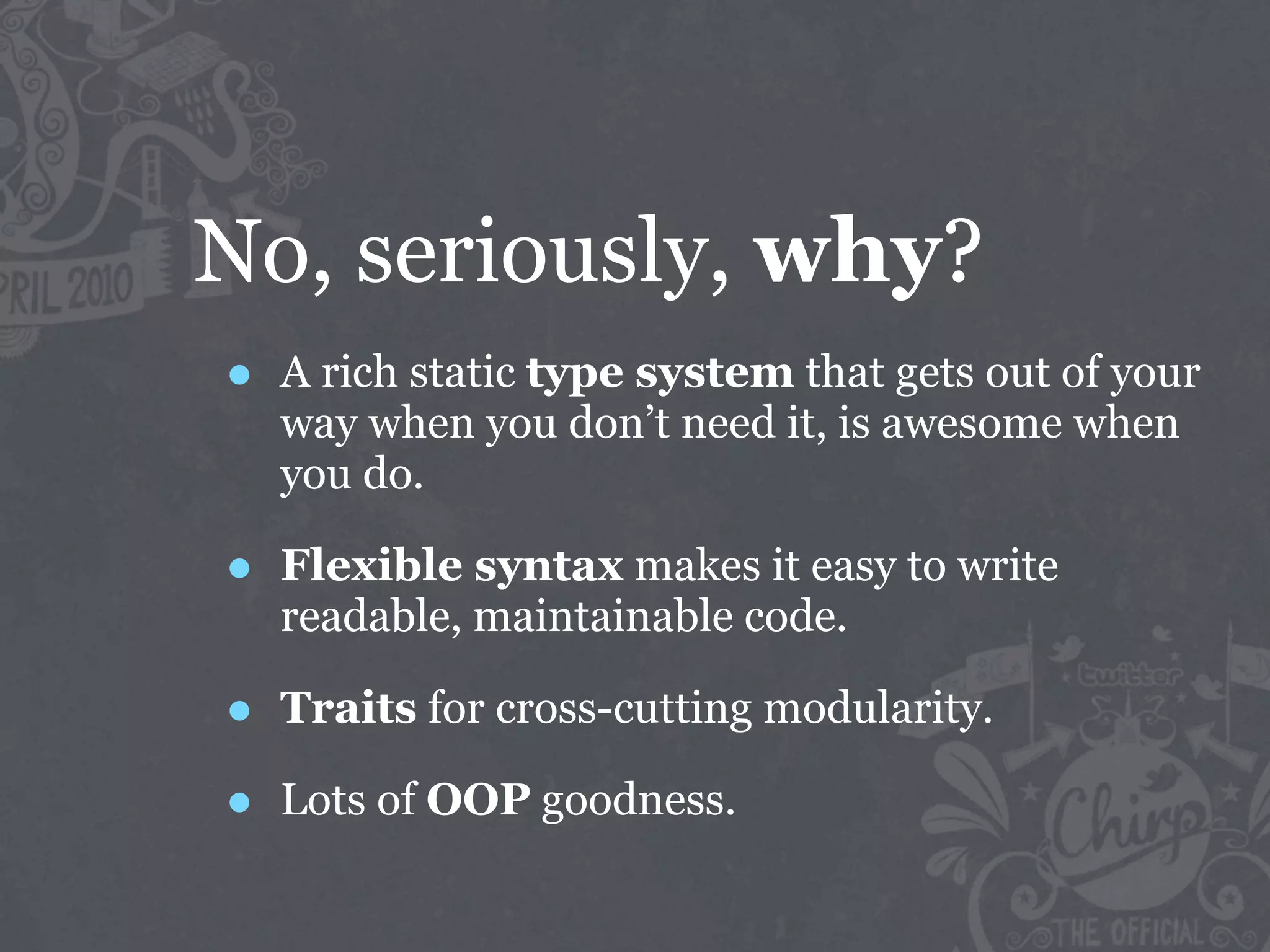 No, seriously, why?
•   A rich static type system that gets out of your
    way when you don’t need it, is awesome when
    you do.

•   Flexible syntax makes it easy to write
    readable, maintainable code.

•   Traits for cross-cutting modularity.

•   Lots of OOP goodness.
 