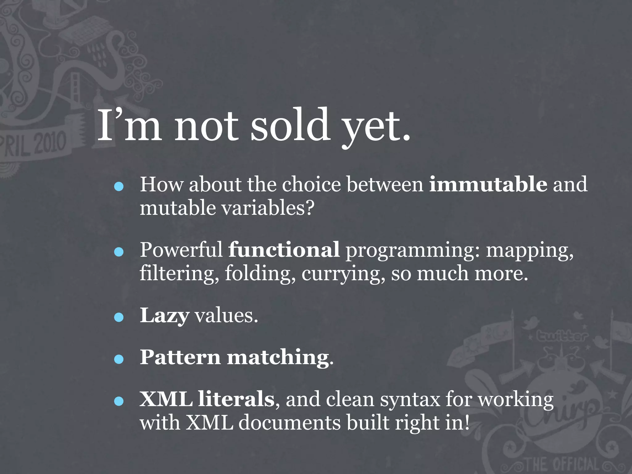 I’m not sold yet.
•   How about the choice between immutable and
    mutable variables?

•   Powerful functional programming: mapping,
    filtering, folding, currying, so much more.

•   Lazy values.

•   Pattern matching.

•   XML literals, and clean syntax for working
    with XML documents built right in!
 