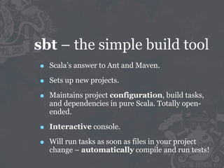 sbt – the simple build tool
•   Scala’s answer to Ant and Maven.

•   Sets up new projects.

•   Maintains project configuration, build tasks,
    and dependencies in pure Scala. Totally open-
    ended.

•   Interactive console.

•   Will run tasks as soon as files in your project
    change – automatically compile and run tests!
 