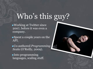 Who’s this guy?
•Working at Twitter since
2007, before it was even a
company.

•Spent a couple years on the
API.

•Co-authored Programming
Scala (O’Reilly, 2009).

•Into programming
languages, scaling stuff.
 