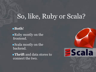 So, like, Ruby or Scala?
•Both!
•Ruby mostly on the
frontend.

•Scala mostly on the
backend.

•Thrift and data stores to
connect the two.
 