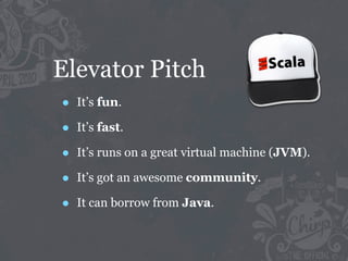 Elevator Pitch
•   It’s fun.

•   It’s fast.

•   It’s runs on a great virtual machine (JVM).

•   It’s got an awesome community.

•   It can borrow from Java.
 