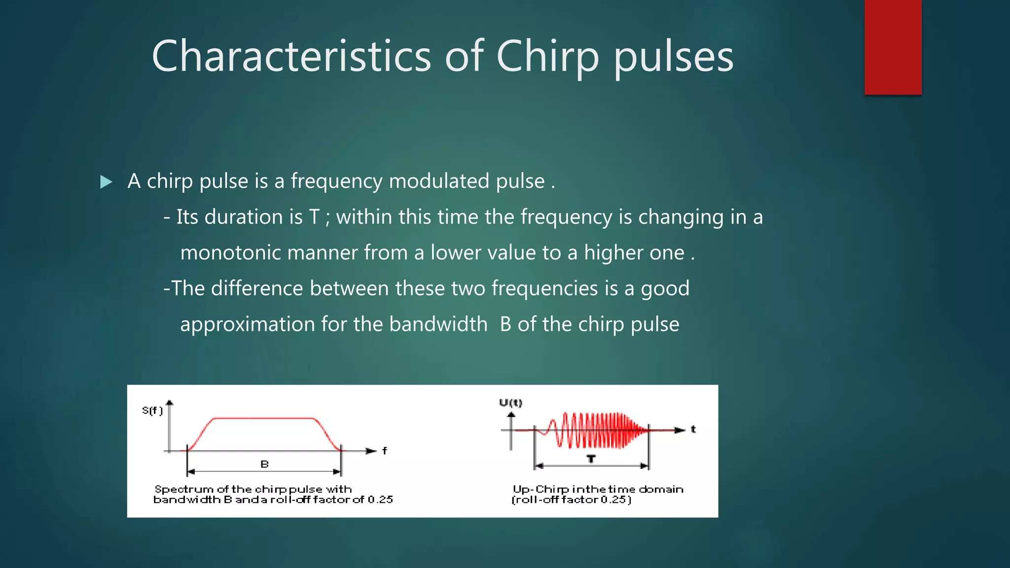 Characteristics of Chirp pulses
 A chirp pulse is a frequency modulated pulse .
- Its duration is T ; within this time the frequency is changing in a
monotonic manner from a lower value to a higher one .
-The difference between these two frequencies is a good
approximation for the bandwidth B of the chirp pulse
 