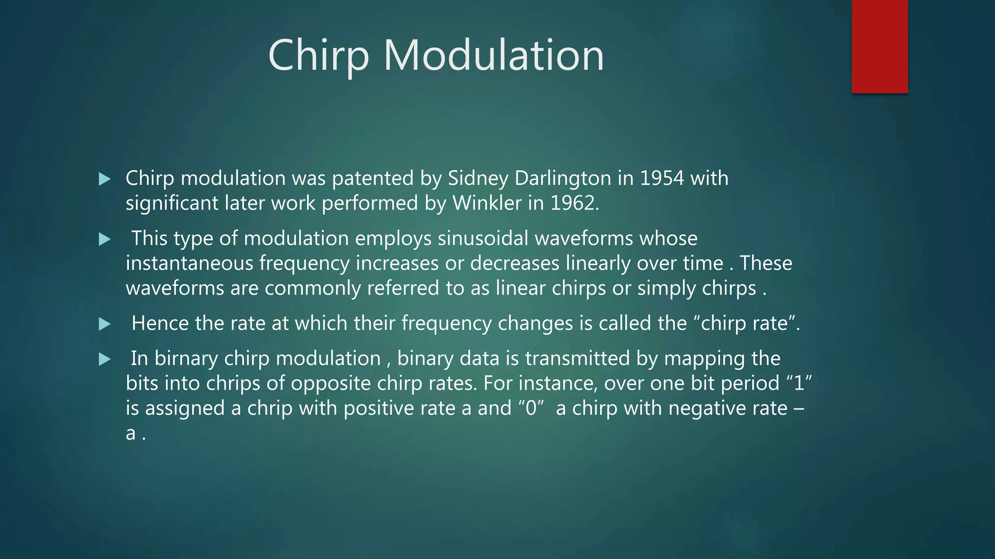 Chirp Modulation
 Chirp modulation was patented by Sidney Darlington in 1954 with
significant later work performed by Winkler in 1962.
 This type of modulation employs sinusoidal waveforms whose
instantaneous frequency increases or decreases linearly over time . These
waveforms are commonly referred to as linear chirps or simply chirps .
 Hence the rate at which their frequency changes is called the “chirp rate”.
 In birnary chirp modulation , binary data is transmitted by mapping the
bits into chrips of opposite chirp rates. For instance, over one bit period “1”
is assigned a chrip with positive rate a and “0” a chirp with negative rate –
a .
 