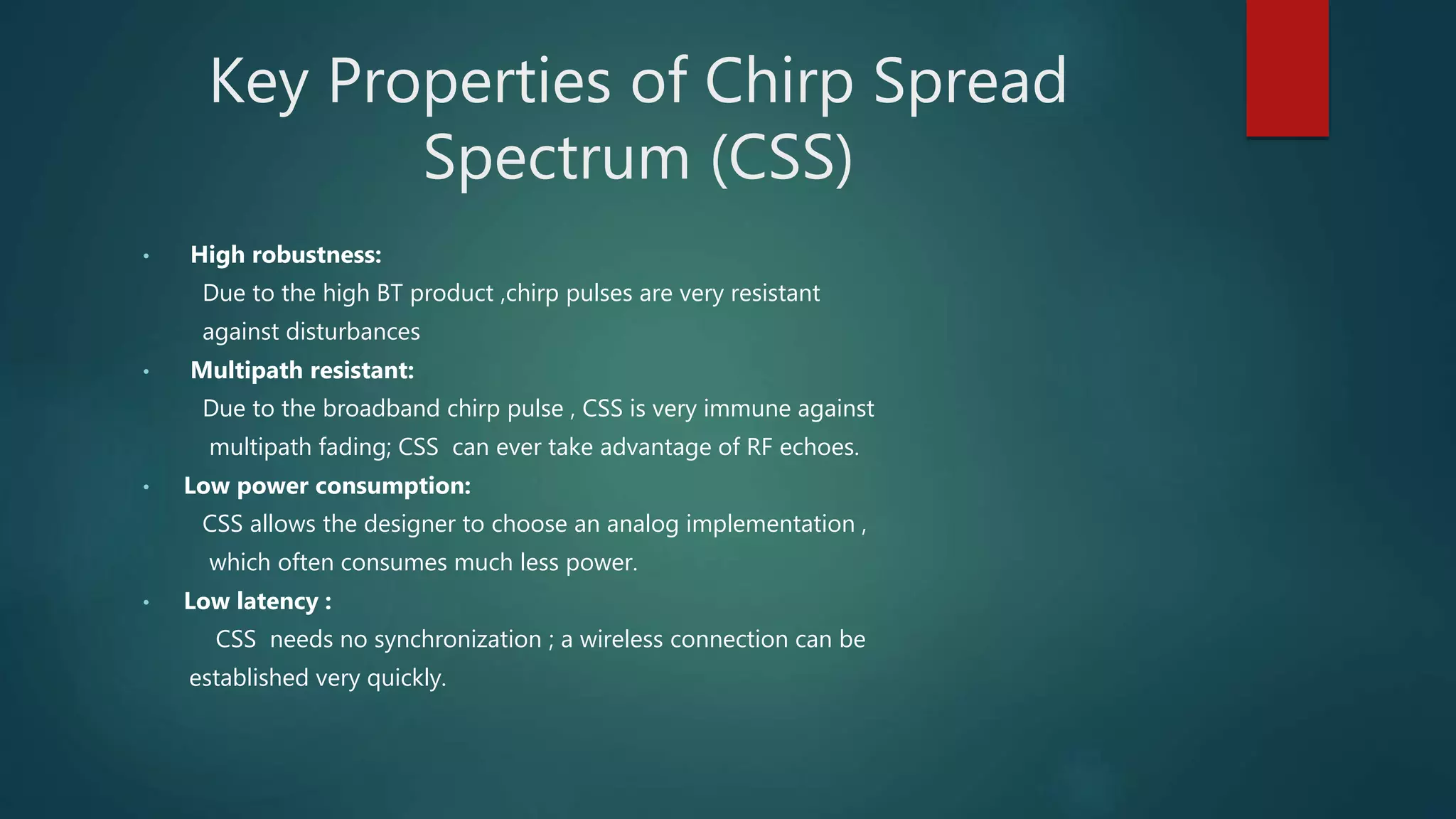 Key Properties of Chirp Spread
Spectrum (CSS)
• High robustness:
Due to the high BT product ,chirp pulses are very resistant
against disturbances
• Multipath resistant:
Due to the broadband chirp pulse , CSS is very immune against
multipath fading; CSS can ever take advantage of RF echoes.
• Low power consumption:
CSS allows the designer to choose an analog implementation ,
which often consumes much less power.
• Low latency :
CSS needs no synchronization ; a wireless connection can be
established very quickly.
 