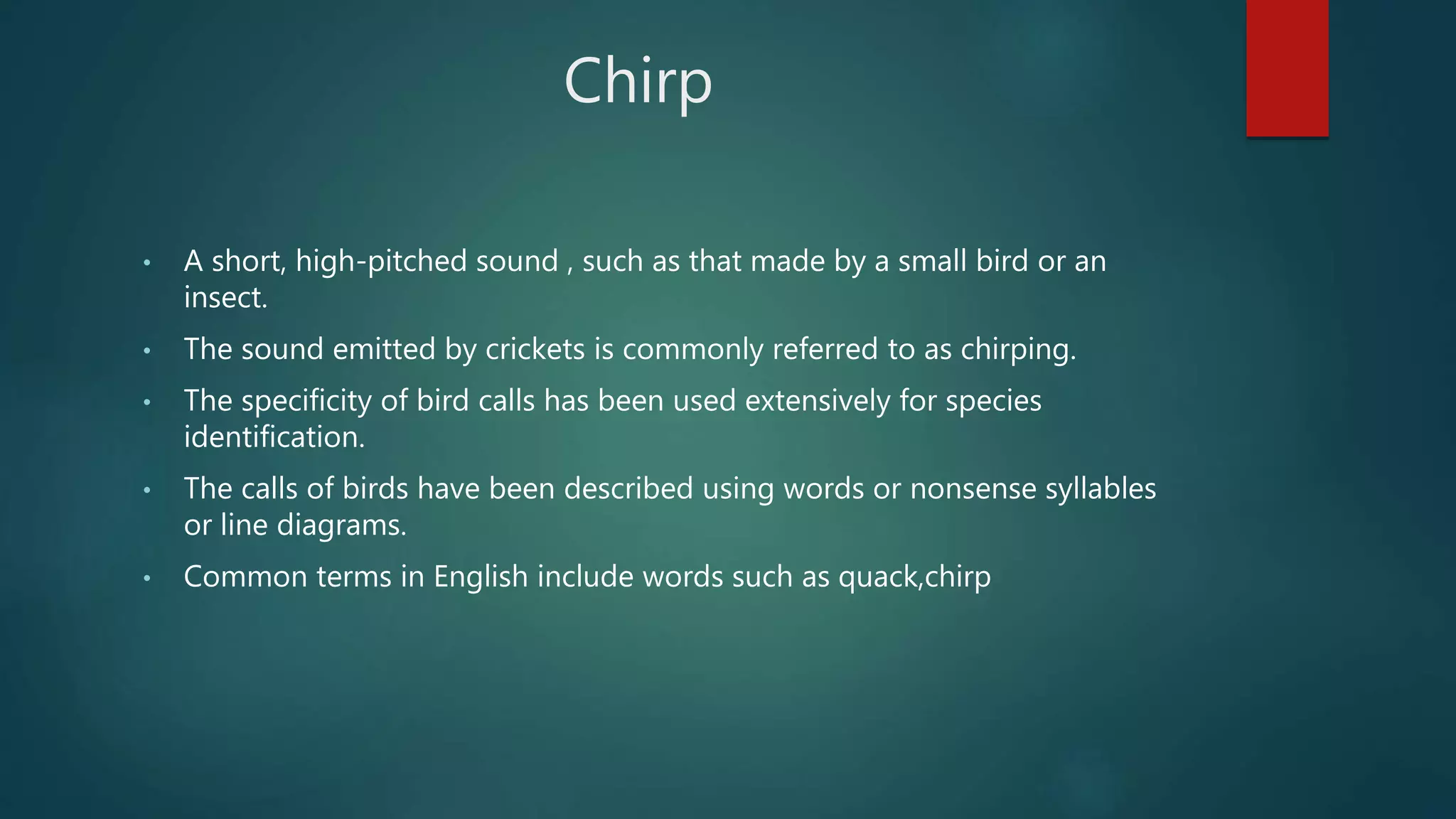 Chirp
• A short, high-pitched sound , such as that made by a small bird or an
insect.
• The sound emitted by crickets is commonly referred to as chirping.
• The specificity of bird calls has been used extensively for species
identification.
• The calls of birds have been described using words or nonsense syllables
or line diagrams.
• Common terms in English include words such as quack,chirp
 