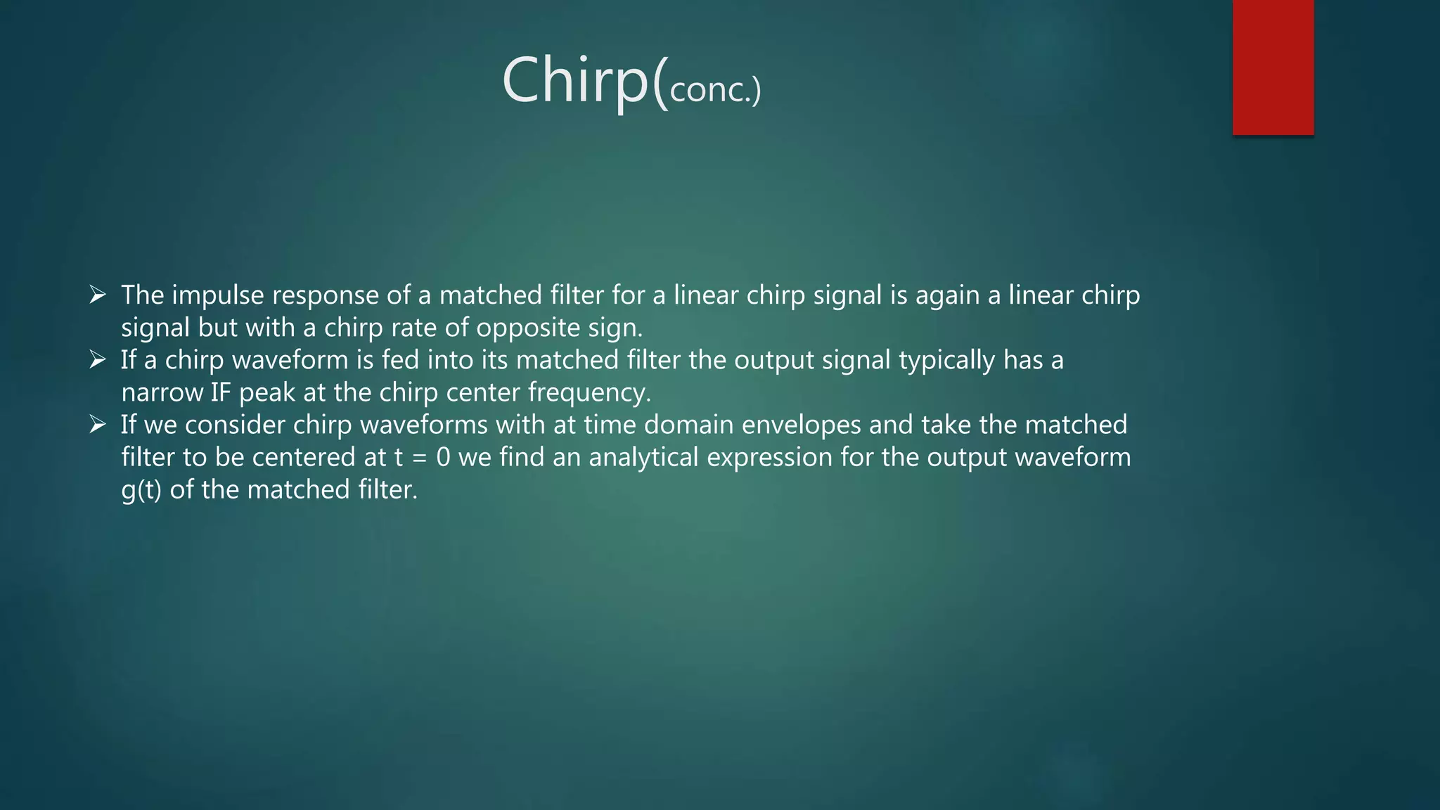  The impulse response of a matched filter for a linear chirp signal is again a linear chirp
signal but with a chirp rate of opposite sign.
 If a chirp waveform is fed into its matched filter the output signal typically has a
narrow IF peak at the chirp center frequency.
 If we consider chirp waveforms with at time domain envelopes and take the matched
filter to be centered at t = 0 we find an analytical expression for the output waveform
g(t) of the matched filter.
Chirp(conc.)
 