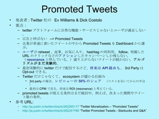 Promoted Tweets 発表者 : Twitter 社の  Ev Williams & Dick Costolo 要点： twitter プラトフォームに自然な機能・サービスじゃないとユーザが満足しない。 広告と呼ばない  -->  Promoted Tweets 企業が普通に書いたツイートの中から Promoted Tweets を Dashboard から選ぶ。 ユーザ が retweet 、返事、お気に入り、 hashtag の再利用、 follow,  短縮した URL のクリックなどの アクション したキャンペーンしか残らない。（ resonance と呼んでいる。）盛り上がらないツイートが続かない。 アルゴリズムがまだ実験的 。 最初実験的に twitter だけで配信するけど、 将来は API 経由も 。 3rd Party は Opt-out できる。 Twitter だけじゃなくて、 ecosystem が儲かる仕組み 3rd party の場合、 レビニューの 50% のシェア 　（コストを引いてからの半分） 最初は CPM で売る。将来は ROI (resonance) と考えている。 promoted tweets が使える条件はまだ検討中。例えば、決まった期間やツイート数の条件。 参考 URL: http://ja.justin.tv/twitterchirp/b/262265117  “Twitter Monetization – “Promoted Tweets” http://ja.justin.tv/twitterchirp/b/262241786  “Twitter Promoted Tweets - Starbucks and Q&A” 