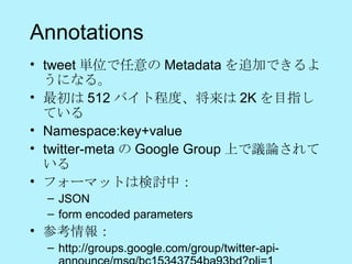 Annotations tweet 単位で任意の Metadata を追加できるようになる。 最初は 512 バイト程度、将来は 2K を目指している Namespace:key+value twitter-meta の Google Group 上で議論されている フォーマットは検討中： JSON form encoded parameters  参考情報： http://groups.google.com/group/twitter-api-announce/msg/bc15343754ba93bd?pli=1 