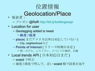 位置情報 Geolocation /Place 発表者： プレゼン @Raffi  http://bit.ly/twittergeoapi Location for user Geotagging added to tweet  緯度 / 経度 place ( まだアメリカ以外は対応していない ) City, neighborhood など Points of Interest  ( リリース時期が未定 ) 例：ホテル、レストラン、イベントの場所、公園 Local trends API ( 日本対応はまだ ) woeid で呼ぶ 緯度 / 経度で呼んで、近い woeid 順で結果を返す 