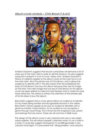 Album cover analysis – Chris Brown F.A.M.E




Andrew Goodwin suggests that record companies will demand a lot of
close ups of the main artist in order to sell the product. He also suggests
voyeurism is present in a lot of music videos now. Andrew Goodwin’s
theory of celebrity applies to this album cover as the main focus is on
the main artist. All of the photos are of Chris Brown, which allows the
audience to identify with it. This also means that the established fan
base of Chris Brown may buy the album because they see his image
on the front. The main image that we see of Chris Brown on this album
cover has been edited to make him look flawless and to make him look
more attractive. This will be to attract the attention of the female side
of his fan base to buy the album.

Barry Keith suggests that a music genre allows an audience to identify
to it by there being familiar and recognizable features in the videos.
Barry Keith’s theory applies as he says an audience identifies with a
genre by familiar characteristics. So an audience can recognize a
genre through visual things. This is shown by the snapback cap, jacket
and earrings that are shown; these are all common in R&B music.

The design of the album cover is very colourful and uses a very bright
colour palette. This will attract people’s attention when it is on a shelf in
a shop. It could also suggest what genre it is as R&B generally is very
colourful and bright. It is associated with ‘bling jewellery’ and colourful
 