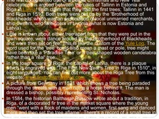  The first documented use of a tree at Christmas and New Year
celebrations is argued between the cities of Tallinn in Estonia and
Riga in Latvia! Both claim that they had the first trees; Tallinn in 1441
and Riga in 1510. Both trees were put up by the 'Brotherhood of
Blackheads' which was an association of local unmarried merchants,
ship owners, and foreigners in Livonia (what is now Estonia and
Latvia).
 Little is known about either tree apart from that they were put in the
town square, were dance around by the Brotherhood of Blackheads
and were then set on fire. This is like the custom of the Yule Log. The
word used for the 'tree' could also mean a mast or pole, tree might
have been like a 'Paradise Tree' or a tree-shaped wooden candelabra
rather than a 'real' tree.
 In the town square of Riga, the capital of Latvia, there is a plaque
which is engraved with "The First New Year's Tree in Riga in 1510", in
eight languages. You can find out more about the Riga Tree from this
website: www.firstchristmastree.com
 A picture from Germany in 1521 which shows a tree being paraded
through the streets with a man riding a horse behind it. The man is
dressed a bishop, possibly representing St. Nicholas.
 In 1584, the historian Balthasar Russow wrote about a tradition, in
Riga, of a decorated fir tree in the market square where the young
men “went with a flock of maidens and women, first sang and danced
there and then set the tree aflame”. There's a record of a small tree in
Breman, Germany from 1570. It is described as a tree decorated with
 