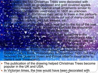  In Germany, the first Christmas Trees were decorated with
edible things, such as gingerbread and gold covered apples.
Then glass makers made special small ornaments similar to
some of the decorations used today. In 1605 an unknown
German wrote: "At Christmas they set up fir trees in the parlours
of Strasbourg and hang thereon roses cut out of many-colored
paper, apples, wafers, gold foil, sweets, etc."
 At first, a figure of the Baby Jesus was put on the top of the tree.
Over time it changed to an angel/fairy that told the shepherds
about Jesus, or a star like the Wise Men saw.
 The first Christmas Trees came to Britain sometime in the
1830s. They became very popular in 1841, when Prince Albert
(Queen Victoria's German husband) had a Christmas Tree set
up in Windsor Castle. In 1848, drawing of "The Queen's
Christmas tree at Windsor Castle" was published in the
Illustrated London News. The drawing was republished in
Godey's Lady's Book, Philadelphia in December 1850 (but they
removed the Queen's crown and Prince Albert's moustache to
make it look 'American'!).
 The publication of the drawing helped Christmas Trees become
popular in the UK and USA.
 In Victorian times, the tree would have been decorated with
 