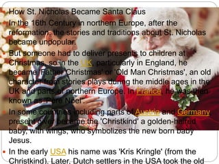  How St. Nicholas Became Santa Claus
 In the 16th Century in northern Europe, after the
reformation, the stories and traditions about St. Nicholas
became unpopular.
 But someone had to deliver presents to children at
Christmas, so in the UK, particularly in England, he
became 'Father Christmas' or 'Old Man Christmas', an old
character from stories plays during the middle ages in the
UK and parts of northern Europe. In France, he was then
known as 'Père Nöel'.
 In some countries including parts of Austria and Germany,
present giver became the 'Christkind' a golden-haired
baby, with wings, who symbolizes the new born baby
Jesus.
 In the early USA his name was 'Kris Kringle' (from the
Christkind). Later, Dutch settlers in the USA took the old
 