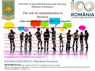 The role of communication in
business
University of Agricultural Sciences and Veterinary
Medicine of Bucharest
Chiru Ana-Maria, MIEADR, IMAPA, Group 8111
Keywords: communication, cooperation, understanding
COMMUNICATION is essential, it is the key to improving cooperation and
understanding. With effective communication, any team can do real
wonders and come up with innovative solutions that provide an edge over
competition. As a result, effective communication needs to be encouraged in
any organization or business to maximize benefits.
Communication plays a very important role in business. It is very important to
control every gesture, every move, every word to be a renowned manager. Without
communication a business can not grow.
ACKNOWLEDGEMENTS: Mihai Daniel Frumuşelu
REFERENCES:-https://cotidiene.eu/2015/03/11/importanta-comunicarii-in-afaceri/
https://www.google.com/search?q=ROLUL+comunicarii+in+afaceri&source=lnms&tbm=isch&sa=X&ved=0ahUKEwjlo4XO6PXfAhVhlYsKHa
C3BJMQ_AUIDigB&biw=1366&bih=657
 