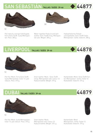 Hydrophobiertes Nubuk-
und Spaltleder. Gore-Tex® Futter.
Metropolitan- Sohle. Gewicht: 385 g.
Narbenleder. Mesh. Gore-Tex® Fut-
ter. Metropolitan- Sohle. Farbe 12:
Nubukleder. Gewicht: 375 g.
Narbenleder. Mesh.
Metropolitan- Sohle. Farbe 12:
Nubukleder. Gewicht: 375 g.
Water-repellent Nubuck and split
leather. Gore-Tex® lining. Metropoli-
tan sole. Weight: 385 g.
Grain leather. Mesh. Gore-Tex®
lining. Metropolitan sole. Colour 12:
Nubuck leather. Weight: 375 g.
Grain leather. Mesh.
Metropolitan sole. Colour 12:
Nubuck leather. Weight: 375 g.
Piel nobuck y serraje hidrofugada.
Forro Gore-Tex®. Suela Metropoli-
tan. Peso: 385 g.
Piel flor. Mesh. Forro Gore-Tex®.
Suela Metropolitan. Color 12: piel
nobuck. Peso: 375 g.
Piel flor. Mesh. Suela Metropolitan.
Color 12: piel nobuck. Peso: 375 g.
SAN SEBASTIÁN TALLAS / SIZES 39-46
LIVERPOOL TALLAS / SIZES 39-46
DUBAI TALLAS / SIZES 39-46
44877
44878
44879
12
12
12
02
13
 