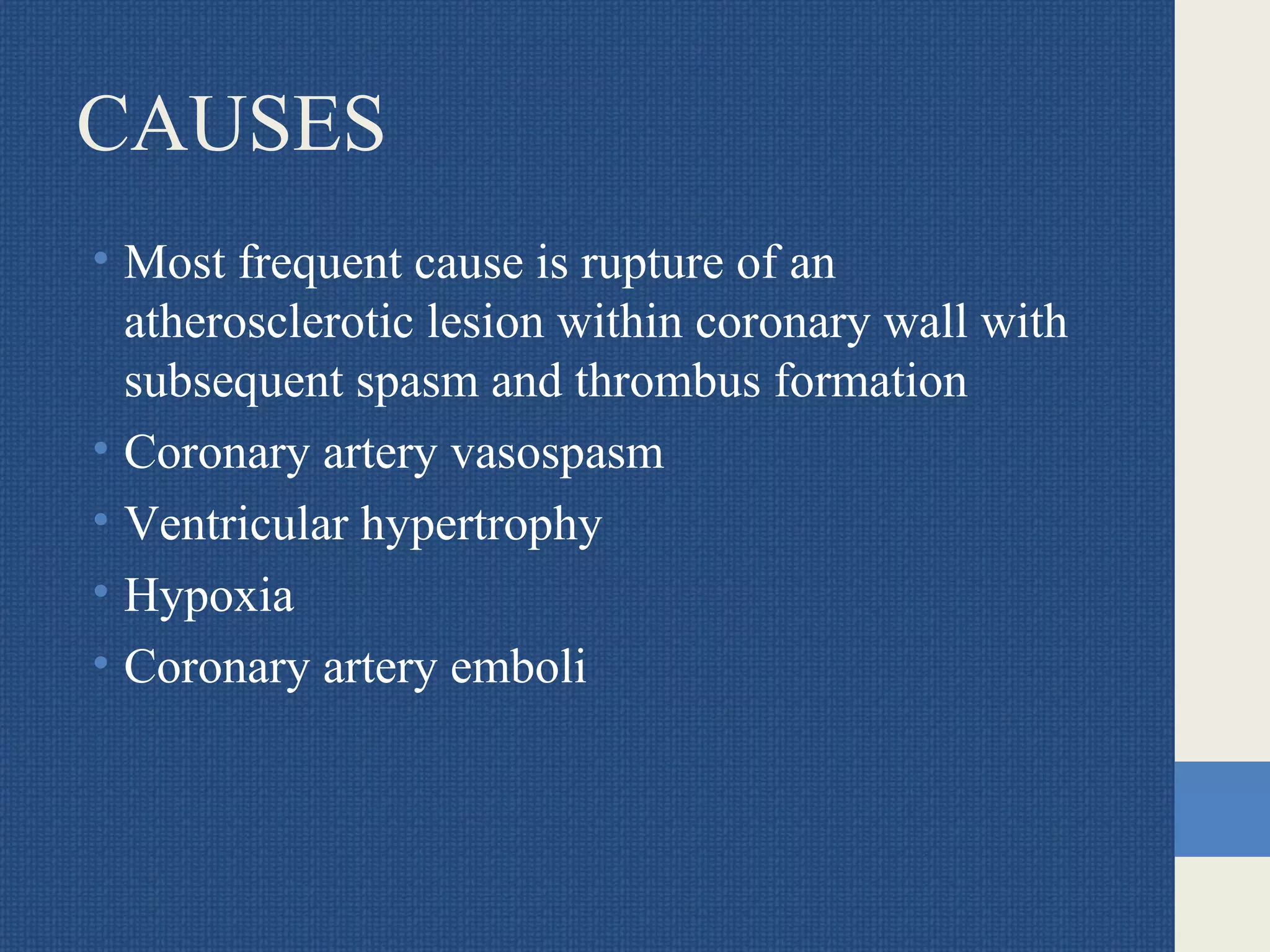 CAUSES
• Most frequent cause is rupture of an
atherosclerotic lesion within coronary wall with
subsequent spasm and thrombus formation
• Coronary artery vasospasm
• Ventricular hypertrophy
• Hypoxia
• Coronary artery emboli
 