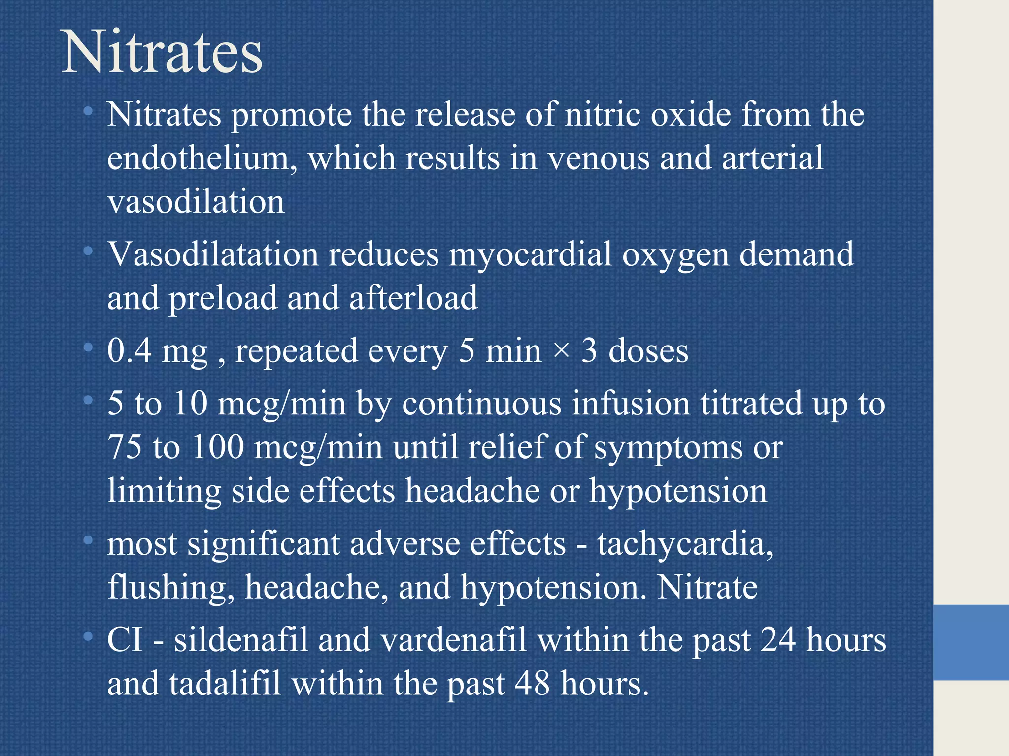 Nitrates
• Nitrates promote the release of nitric oxide from the
endothelium, which results in venous and arterial
vasodilation
• Vasodilatation reduces myocardial oxygen demand
and preload and afterload
• 0.4 mg , repeated every 5 min × 3 doses
• 5 to 10 mcg/min by continuous infusion titrated up to
75 to 100 mcg/min until relief of symptoms or
limiting side effects headache or hypotension
• most significant adverse effects - tachycardia,
flushing, headache, and hypotension. Nitrate
• CI - sildenafil and vardenafil within the past 24 hours
and tadalifil within the past 48 hours.
 
