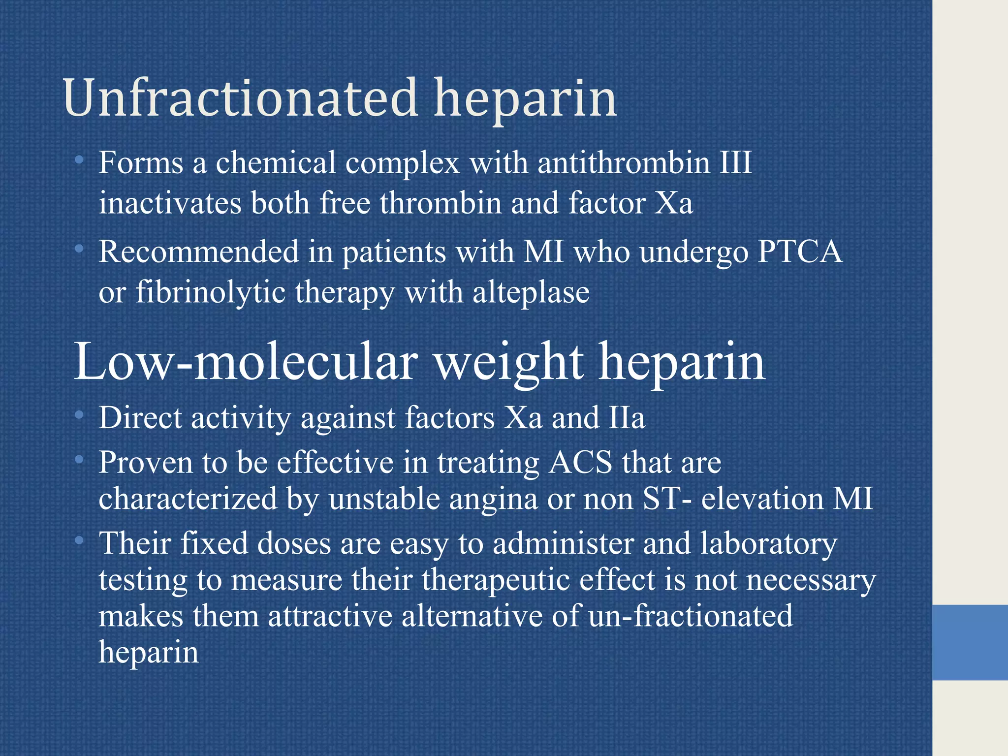 Unfractionated heparin
• Forms a chemical complex with antithrombin III
inactivates both free thrombin and factor Xa
• Recommended in patients with MI who undergo PTCA
or fibrinolytic therapy with alteplase
Low-molecular weight heparin
• Direct activity against factors Xa and IIa
• Proven to be effective in treating ACS that are
characterized by unstable angina or non ST- elevation MI
• Their fixed doses are easy to administer and laboratory
testing to measure their therapeutic effect is not necessary
makes them attractive alternative of un-fractionated
heparin
 
