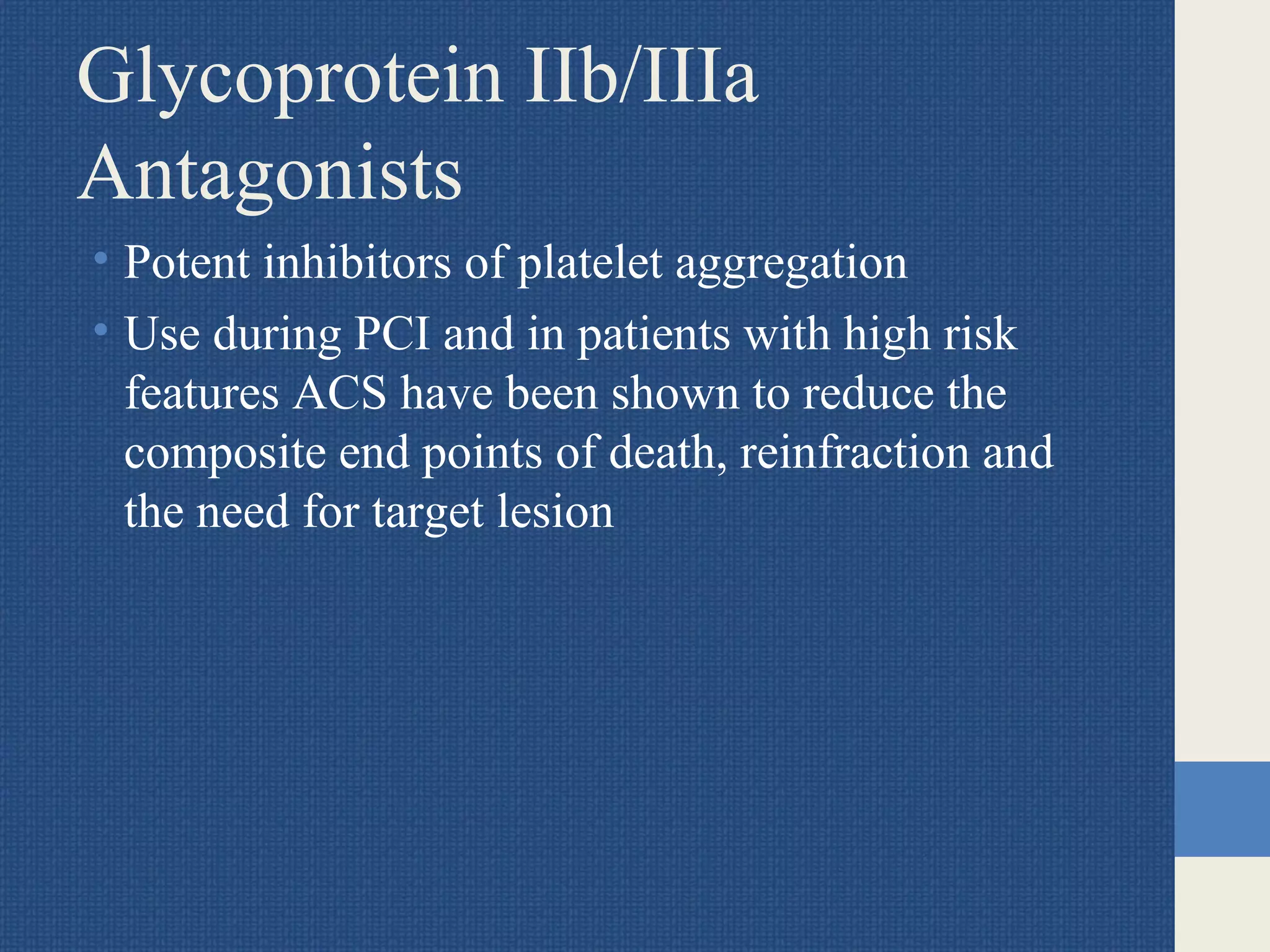Glycoprotein IIb/IIIa
Antagonists
• Potent inhibitors of platelet aggregation
• Use during PCI and in patients with high risk
features ACS have been shown to reduce the
composite end points of death, reinfraction and
the need for target lesion
 