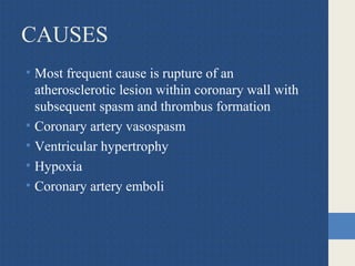 CAUSES
• Most frequent cause is rupture of an
atherosclerotic lesion within coronary wall with
subsequent spasm and thrombus formation
• Coronary artery vasospasm
• Ventricular hypertrophy
• Hypoxia
• Coronary artery emboli
 