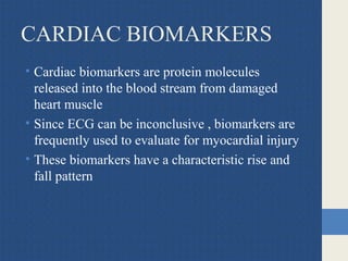 CARDIAC BIOMARKERS
• Cardiac biomarkers are protein molecules
released into the blood stream from damaged
heart muscle
• Since ECG can be inconclusive , biomarkers are
frequently used to evaluate for myocardial injury
• These biomarkers have a characteristic rise and
fall pattern
 