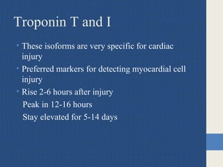 Troponin T and I
• These isoforms are very specific for cardiac
injury
• Preferred markers for detecting myocardial cell
injury
• Rise 2-6 hours after injury
Peak in 12-16 hours
Stay elevated for 5-14 days
 