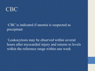 CBC
•CBC is indicated if anemia is suspected as
precipitant
•Leukocytosis may be observed within several
hours after myocardial injury and returns to levels
within the reference range within one week
 