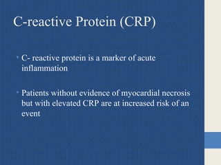 C-reactive Protein (CRP)
• C- reactive protein is a marker of acute
inflammation
• Patients without evidence of myocardial necrosis
but with elevated CRP are at increased risk of an
event
 