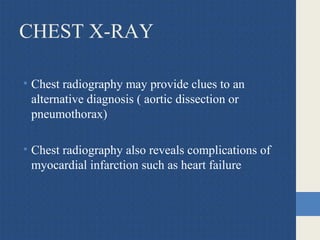 CHEST X-RAY
• Chest radiography may provide clues to an
alternative diagnosis ( aortic dissection or
pneumothorax)
• Chest radiography also reveals complications of
myocardial infarction such as heart failure
 