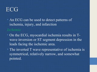 ECG
• An ECG can be used to detect patterns of
ischemia, injury, and infarction
Ischemia
• On the ECG, myocardial ischemia results in T-
wave inversion or ST segment depression in the
leads facing the ischemic area.
• The inverted T wave representative of ischemia is
symmetrical, relatively narrow, and somewhat
pointed.
 