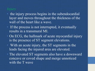 Injury
• the injury process begins in the subendocardial
layer and moves throughout the thickness of the
wall of the heart like a wave.
• If the process is not interrupted, it eventually
results in a transmural MI.
• On ECG, the hallmark of acute myocardial injury
is the presence of ST segment elevations.
• With an acute injury, the ST segments in the
leads facing the injured area are elevated.
• The elevated ST segments also have a downward
concave or coved shape and merge unnoticed
with the T wave
 