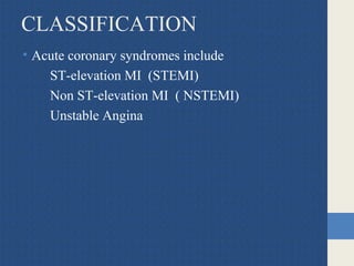 CLASSIFICATION
• Acute coronary syndromes include
ST-elevation MI (STEMI)
Non ST-elevation MI ( NSTEMI)
Unstable Angina
 