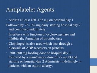Antiplatelet Agents
• Aspirin at least 160–162 mg on hospital day 1
Followed by 75–162 mg daily starting hospital day 2
and continued indefinitely.
• Interferes with function of cyclooxygenase and
inhibits the formation of thromboxane
• Clopidogrel is also used which acts through a
blockade of ADP receptors on platelets
• 300–600 mg loading dose on hospital day 1
followed by a maintenance dose of 75 mg PO qd
starting on hospital day 2 Administer indefinitely in
patients with an aspirin allergy.
 