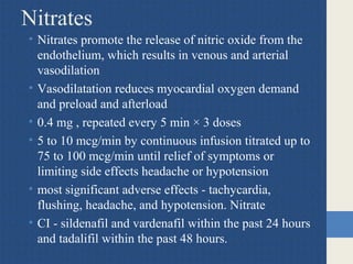 Nitrates
• Nitrates promote the release of nitric oxide from the
endothelium, which results in venous and arterial
vasodilation
• Vasodilatation reduces myocardial oxygen demand
and preload and afterload
• 0.4 mg , repeated every 5 min × 3 doses
• 5 to 10 mcg/min by continuous infusion titrated up to
75 to 100 mcg/min until relief of symptoms or
limiting side effects headache or hypotension
• most significant adverse effects - tachycardia,
flushing, headache, and hypotension. Nitrate
• CI - sildenafil and vardenafil within the past 24 hours
and tadalifil within the past 48 hours.
 