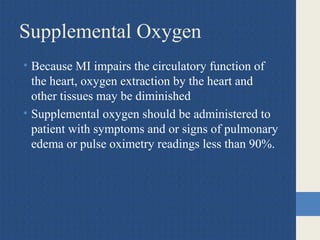 Supplemental Oxygen
• Because MI impairs the circulatory function of
the heart, oxygen extraction by the heart and
other tissues may be diminished
• Supplemental oxygen should be administered to
patient with symptoms and or signs of pulmonary
edema or pulse oximetry readings less than 90%.
 