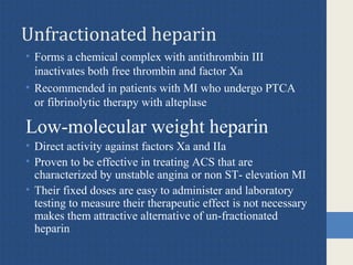 Unfractionated heparin
• Forms a chemical complex with antithrombin III
inactivates both free thrombin and factor Xa
• Recommended in patients with MI who undergo PTCA
or fibrinolytic therapy with alteplase
Low-molecular weight heparin
• Direct activity against factors Xa and IIa
• Proven to be effective in treating ACS that are
characterized by unstable angina or non ST- elevation MI
• Their fixed doses are easy to administer and laboratory
testing to measure their therapeutic effect is not necessary
makes them attractive alternative of un-fractionated
heparin
 
