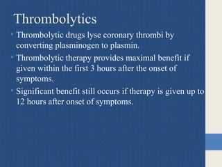 Thrombolytics
• Thrombolytic drugs lyse coronary thrombi by
converting plasminogen to plasmin.
• Thrombolytic therapy provides maximal benefit if
given within the first 3 hours after the onset of
symptoms.
• Significant benefit still occurs if therapy is given up to
12 hours after onset of symptoms.
 