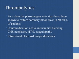Thrombolytics
• As a class the plasminogen activators have been
shown to restore coronary blood flow in 50-80%
of patients
• Contraindication active intracranial bleeding,
CNS neoplasm, HTN, coagulopathy
• Intracranial bleed risk major drawback
 