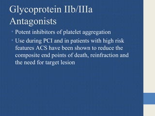 Glycoprotein IIb/IIIa
Antagonists
• Potent inhibitors of platelet aggregation
• Use during PCI and in patients with high risk
features ACS have been shown to reduce the
composite end points of death, reinfraction and
the need for target lesion
 