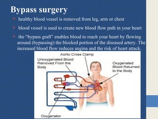 Bypass surgery
 healthy blood vessel is removed from leg, arm or chest
 blood vessel is used to create new blood flow path in your heart
 the “bypass graft” enables blood to reach your heart by flowing
around (bypassing) the blocked portion of the diseased artery. The
increased blood flow reduces angina and the risk of heart attack.
 