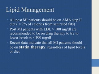 Lipid Management
• All post MI patients should be on AMA step II
diet ( < 7% of calories from saturated fats)
• Post MI patients with LDL > 100 mg/dl are
recommended to be on drug therapy to try to
lower levels to <100 mg/dl
• Recent data indicate that all MI patients should
be on statin therapy, regardless of lipid levels
or diet
 