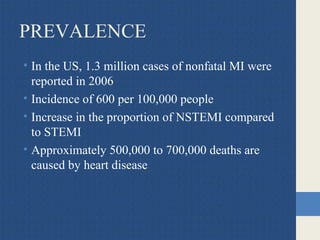 PREVALENCE
• In the US, 1.3 million cases of nonfatal MI were
reported in 2006
• Incidence of 600 per 100,000 people
• Increase in the proportion of NSTEMI compared
to STEMI
• Approximately 500,000 to 700,000 deaths are
caused by heart disease
 