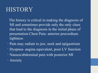 HISTORY
The history is critical in making the diagnosis of
MI and sometimes provide only the only clues
that lead to the diagnosis in the initial phase of
presentation Chest Pain- anterior precordium
tightness
• Pain may radiate to jaw, neck and epigastrium
• Dyspnea- angina equivalent, poor LV function
• Nausea/abdominal pain with posterior MI
• Anxiety
 