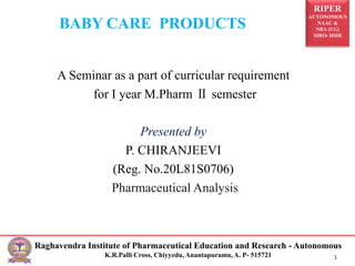RIPER
AUTONOMOUS
NAAC &
NBA (UG)
SIRO- DSIR
Raghavendra Institute of Pharmaceutical Education and Research - Autonomous
K.R.Palli Cross, Chiyyedu, Anantapuramu, A. P- 515721 1
BABY CARE PRODUCTS
A Seminar as a part of curricular requirement
for I year M.Pharm Ⅱ semester
Presented by
P. CHIRANJEEVI
(Reg. No.20L81S0706)
Pharmaceutical Analysis
 
