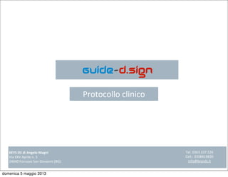 Guide-d.sign
Protocollo	
  clinico
KEYS	
  DS	
  di	
  Angelo	
  Magni
Via	
  XXV	
  Aprile	
  n.	
  5
24040	
  Fornovo	
  San	
  Giovanni	
  (BG)	
  
Tel.	
  0363.337.526
Cell.:	
  3358419830
info@keysds.it
domenica 5 maggio 2013
 