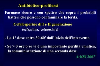 Antibiotico-profilassi
Farmaco sicuro e con spettro che copra i probabili
batteri che possono contaminare la ferita.
Cefalosporine di I e II generazione
(cefazolina, cefuroxime)
- La 1° dose entro 30-60’ dall’inizio dell’intervento
- Se > 3 ore o se vi è una importante perdita ematica,
la somministrazione di una seconda dose.
AAOS 2007
 