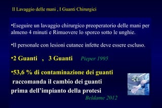 •Eseguire un lavaggio chirurgico preoperatorio delle mani per
almeno 4 minuti e Rimuovere lo sporco sotto le unghie.
•Il personale con lesioni cutanee infette deve essere escluso.
•2 Guanti , 3 Guanti Pieper 1995
•53,6 % di contaminazione dei guanti
raccomanda il cambio dei guanti
prima dell’impianto della protesi
Beldame 2012
Il Lavaggio delle mani , I Guanti Chirurgici
 