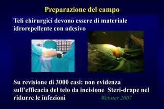 Preparazione del campo
Teli chirurgici devono essere di materiale
idrorepellente con adesivo
Su revisione di 3000 casi: non evidenza
sull’efficacia del telo da incisione Steri-drape nel
ridurre le infezioni Webster 2007
 