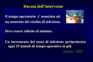 Durata dell’intervento
Il tempo operatorio e’ associata ad
un aumento del rischio di infezione.
Deve essere ridotto al minimo.
Un incremento del tasso di infezione periprotesicaUn incremento del tasso di infezione periprotesica
ogni 15 minuti di tempo operativo in piùogni 15 minuti di tempo operativo in più
Namba 2005Namba 2005
 